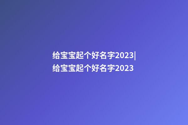 给宝宝起个好名字2023|给宝宝起个好名字2023-第1张-公司起名-玄机派